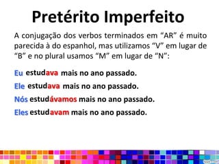 Pretérito Imperfeito
A conjugação dos verbos terminados em “AR” é muito
parecida à do espanhol, mas utilizamos “V” em lugar de
“B” e no plural usamos “M” em lugar de “N”:

Eu estudava mais no ano passado.
   estudava
Ele estudava mais no ano passado.
    estudava
Nós estudávamos mais no ano passado.
Eles estudavam mais no ano passado.
 
