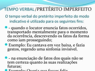 TEMPO VERBAL/PRETÉRITO IMPERFEITO
O tempo verbal do pretérito imperfeito do modo
indicativo é utilizado para os seguintes fins:
- quando o locutor enuncia fatos ocorridos,
transportado mentalmente para o momento
da ocorrência, descrevendo os fatos da forma
como iam prosseguindo;
Exemplo: Eu cantava em voz baixa, e fazia
gestos, regendo uma sinfonia invisível.
- na enunciação de fatos dos quais não se
tem certeza quanto às suas realizações
futuras;
 