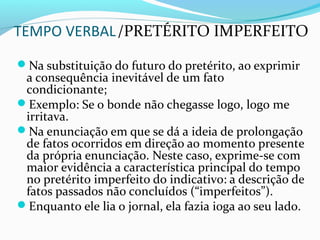 TEMPO VERBAL/PRETÉRITO IMPERFEITO
Na substituição do futuro do pretérito, ao exprimir
a consequência inevitável de um fato
condicionante;
Exemplo: Se o bonde não chegasse logo, logo me
irritava.
Na enunciação em que se dá a ideia de prolongação
de fatos ocorridos em direção ao momento presente
da própria enunciação. Neste caso, exprime-se com
maior evidência a característica principal do tempo
no pretérito imperfeito do indicativo: a descrição de
fatos passados não concluídos (“imperfeitos”).
Enquanto ele lia o jornal, ela fazia ioga ao seu lado.
 
