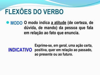 FLEXÕES DO VERBO
MODO
INDICATIVO
Exprime-se, em geral, uma ação certa,
positiva, quer em relação ao passado,
ao presente ou ao futuro.
O modo indica a atitude (de certeza, de
dúvida, de mando) da pessoa que fala
em relação ao fato que enuncia.
 
