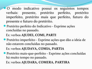 O modo indicativo possui os seguintes tempos
verbais: presente, pretérito perfeito, pretérito
imperfeito, pretérito mais que perfeito, futuro do
presente e futuro do pretérito.
Pretérito perfeito do Indicativo - Exprime ações
concluídas no passado.
Ex: verbos AJUDEI, COMI, PARTI
Pretérito imperfeito - Exprime ações que dão a ideia de
não estarem concluídas no passado.
Ex: verbos AJUDAVA, COMIA, PARTIA
Pretérito mais-que-perfeito - Exprime ações concluídas
há muito tempo no passado.
Ex: verbos AJUDARA, COMERA, PARTIRA
 
