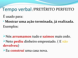 É usado para:
• Mostrar uma ação terminada, já realizada.
Exemplos:
Nós arrumamos tudo e saímos mais cedo.
Neto pediu dinheiro emprestado. ( E não
devolveu)
Eu construí uma casa nova.
Tempo verbal /PRETÉRITO PERFEITO
 