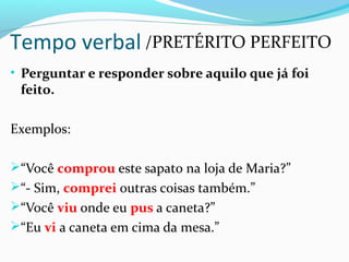 • Perguntar e responder sobre aquilo que já foi
feito.
Exemplos:
“Você comprou este sapato na loja de Maria?”
“- Sim, comprei outras coisas também.”
“Você viu onde eu pus a caneta?”
“Eu vi a caneta em cima da mesa.”
Tempo verbal /PRETÉRITO PERFEITO
 