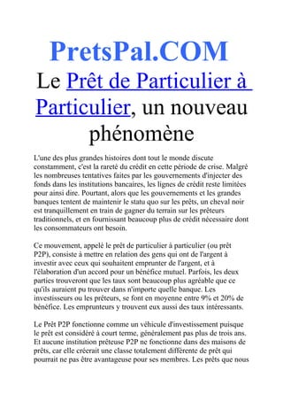 PretsPal.COM
Le Prêt de Particulier à
Particulier, un nouveau
      phénomène
L'une des plus grandes histoires dont tout le monde discute
constamment, c'est la rareté du crédit en cette période de crise. Malgré
les nombreuses tentatives faites par les gouvernements d'injecter des
fonds dans les institutions bancaires, les lignes de crédit reste limitées
pour ainsi dire. Pourtant, alors que les gouvernements et les grandes
banques tentent de maintenir le statu quo sur les prêts, un cheval noir
est tranquillement en train de gagner du terrain sur les prêteurs
traditionnels, et en fournissant beaucoup plus de crédit nécessaire dont
les consommateurs ont besoin.

Ce mouvement, appelé le prêt de particulier à particulier (ou prêt
P2P), consiste à mettre en relation des gens qui ont de l'argent à
investir avec ceux qui souhaitent emprunter de l'argent, et à
l'élaboration d'un accord pour un bénéfice mutuel. Parfois, les deux
parties trouveront que les taux sont beaucoup plus agréable que ce
qu'ils auraient pu trouver dans n'importe quelle banque. Les
investisseurs ou les prêteurs, se font en moyenne entre 9% et 20% de
bénéfice. Les emprunteurs y trouvent eux aussi des taux intéressants.

Le Prêt P2P fonctionne comme un véhicule d'investissement puisque
le prêt est considéré à court terme, généralement pas plus de trois ans.
Et aucune institution prêteuse P2P ne fonctionne dans des maisons de
prêts, car elle créerait une classe totalement différente de prêt qui
pourrait ne pas être avantageuse pour ses membres. Les prêts que nous
 