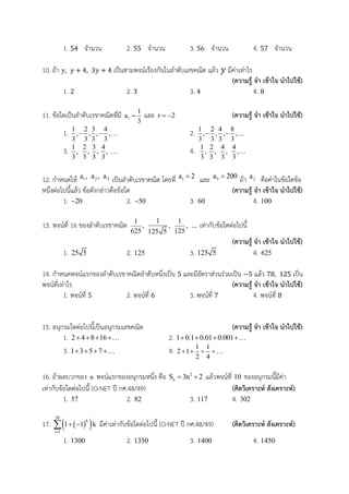 1. จานวน 2. จานวน 3. จานวน 4. จานวน
10. ถ้า เป็นสามพจน์เรียงกันในลาดับเลขคณิต แล้ว มีค่าเท่าไร
(ความรู้ จา เข้าใจ นาไปใช้)
1. 2. 3. 4.
11. ข้อใดเป็นลาดับเรขาคณิตที่มี 1
1
a
3
 และ r 2  (ความรู้ จา เข้าใจ นาไปใช้)
1. 1 2 3 4
, , , ,
3 3 3 3
   2. 1 2 4 8
, , , ,
3 3 3 3
  
3. 1 2 3 4
, , , ,
3 3 3 3
 4. 1 2 4 4
, , , ,
3 3 3 3

12. กาหนดให้ 1a , 2a , 3a เป็นลาดับเรขาคณิต โดยที่ 1a 2 และ 3a 200 ถ้า 2a คือค่าในข้อใดข้อ
หนึ่งต่อไปนี้แล้ว ข้อดังกล่าวคือข้อใด (ความรู้ จา เข้าใจ นาไปใช้)
1. 20 2. 50 3. 60 4. 100
13. พจน์ที่ 16 ของลาดับเรขาคณิต 1
,
625
1
,
125 5
1
,
125
... เท่ากับข้อใดต่อไปนี้
(ความรู้ จา เข้าใจ นาไปใช้)
1. 25 5 2. 125 3. 125 5 4. 625
14. กาหนดพจน์แรกของลาดับเรขาคณิตลาดับหนึ่งเป็น และมีอัตราส่วนร่วมเป็น แล้ว เป็น
พจน์ที่เท่าไร (ความรู้ จา เข้าใจ นาไปใช้)
1. พจน์ที่ 2. พจน์ที่ 3. พจน์ที่ 4. พจน์ที่
15. อนุกรมใดต่อไปนี้เป็นอนุกรมเลขคณิต (ความรู้ จา เข้าใจ นาไปใช้)
1. 2 4 8 16    2. 1 0.1 0.01 0.001   
3. 1 3 5 7    4. 1 1
2 1
2 4
   
16. ถ้าผลบวกของ n พจน์แรกของอนุกรมหนึ่ง คือ 2
nS 3n 2  แล้วพจน์ที่ 10 ของอนุกรมนี้มีค่า
เท่ากับข้อใดต่อไปนี้ (O-NET ปี กศ.48/49) (คิดวิเคราะห์ สังเคราะห์)
1. 57 2. 82 3. 117 4. 302
17.   
50
k
i 1
1 1 k

  มีค่าเท่ากับข้อใดต่อไปนี้ (O-NET ปี กศ.48/49) (คิดวิเคราะห์ สังเคราะห์)
1. 1300 2. 1350 3. 1400 4. 1450
 