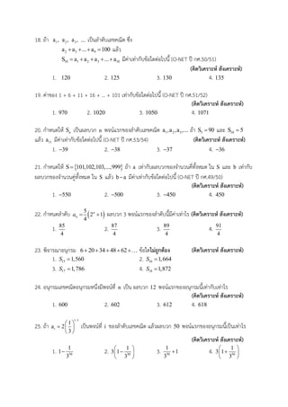 18. ถ้า 1a , 2a , 3a , ... เป็นลาดับเลขคณิต ซึ่ง
2 3 9a a ... a 100    แล้ว
10 1 2 3 10S a a a ... a     มีค่าเท่ากับข้อใดต่อไปนี้ (O-NET ปี กศ.50/51)
(คิดวิเคราะห์ สังเคราะห์)
1. 120 2. 125 3. 130 4. 135
19. ค่าของ 1 + 6 + 11 + 16 + … + 101 เท่ากับข้อใดต่อไปนี้ (O-NET ปี กศ.51/52)
(คิดวิเคราะห์ สังเคราะห์)
1. 970 2. 1020 3. 1050 4. 1071
20. กาหนดให้ nS เป็นผลบวก n พจน์แรกของลาดับเลขคณิต 1 2 3a ,a ,a ,... ถ้า 5S 90 และ 10S 5
แล้ว 11a มีค่าเท่ากับข้อใดต่อไปนี้ (O-NET ปี กศ.53/54) (คิดวิเคราะห์ สังเคราะห์)
1. 39 2. 38 3. 37 4. 36
21. กาหนดให้  S 101,102,103,...,999 ถ้า a เท่ากับผลบวกของจานวนคี่ทั้งหมด ใน S และ b เท่ากับ
ผลบวกของจานวนคู่ทั้งหมด ใน S แล้ว b a มีค่าเท่ากับข้อใดต่อไปนี้ (O-NET ปี กศ.49/50)
(คิดวิเคราะห์ สังเคราะห์)
1. 550 2. 500 3. 450 4. 450
22. กาหนดลาดับ  5
2 1
4
n
na   ผลบวก 3 พจน์แรกของลาดับนี้มีค่าเท่าไร (คิดวิเคราะห์ สังเคราะห์)
1. 85
4
2. 87
4
3. 89
4
4. 91
4
23. พิจารณาอนุกรม 6 20 34 48 62     ข้อใดไม่ถูกต้อง (คิดวิเคราะห์ สังเคราะห์)
1. 15 1,560S  2. 16 1,664S 
3. 17 1,786S  4. 18 1,872S 
24. อนุกรมเลขคณิตอนุกรมหนึ่งมีพจน์ที่ n เป็น ผลบวก 12 พจน์แรกของอนุกรมนี้เท่ากับเท่าไร
(คิดวิเคราะห์ สังเคราะห์)
1. 600 2. 602 3. 612 4. 618
25. ถ้า
i 1
i
1
a 2
3

 
  
 
เป็นพจน์ที่ i ของลาดับเลขคณิต แล้วผลบวก 50 พจน์แรกของอนุกรมนี้เป็นเท่าไร
(คิดวิเคราะห์ สังเคราะห์)
1. 50
1
1
3
 2. 50
1
3 1
3
 
 
 
3. 50
1
1
3
 4. 50
1
3 1
3
 
 
 
 