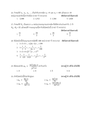 26. กาหนดให้ 1a , 2a , 3a , ... เป็นลาดับเรขาคณิต 2a 8 และ 5a 64  แล้วผลบวก 10
พจน์แรกของลาดับนี้เท่ากับข้อใด (O-NET ปี กศ.52/53) (คิดวิเคราะห์ สังเคราะห์)
1. 2,048 2. 1,512 3. 1,364 4. 1,024
27. กาหนดให้ nS เป็นผลบวก n พจน์แรกของอนุกรมเรขาคณิต ซึ่งมีอัตราส่วนร่วมเท่ากับ 2 ถ้า
10 8S S 32  แล้วพจน์ที่ 9 ของอนุกรมนี้เท่ากับข้อใดต่อไปนี้ (O-NET ปี กศ.50/51)
(คิดวิเคราะห์ สังเคราะห์)
1. 16
3
2. 20
3
3. 26
3
4. 32
3
28. ข้อใดต่อไปนี้เป็นอนุกรมเรขาคณิตที่มี 100 พจน์ (O-NET ปี กศ.51/52) (คิดวิเคราะห์ สังเคราะห์)
1.  1 3 5 ... 2n 1 ... 199      
2. 1 1 1 1
1 ... ...
3 5 2n 1 199
     

3.  n 1 199
1 2 4 2 ... 2
    
4. 2n 1 199
1 1 1 1 1
... ...
5 125 3125 5 5
     
29. ลิมิตของลาดับ
√
เท่ากับเท่าไร (ความรู้ จา เข้าใจ นาไปใช้)
1. 2. 3. 4.
30. ลาดับใดต่อไปนี้เป็นลาดับลู่ออก (ความรู้ จา เข้าใจ นาไปใช้)
1. 2.
3. 4.
 