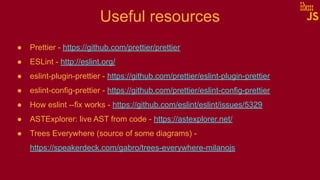 Useful resources
● Prettier - https://github.com/prettier/prettier
● ESLint - http://eslint.org/
● eslint-plugin-prettier - https://github.com/prettier/eslint-plugin-prettier
● eslint-config-prettier - https://github.com/prettier/eslint-config-prettier
● How eslint --fix works - https://github.com/eslint/eslint/issues/5329
● ASTExplorer: live AST from code - https://astexplorer.net/
● Trees Everywhere (source of some diagrams) -
https://speakerdeck.com/gabro/trees-everywhere-milanojs
 