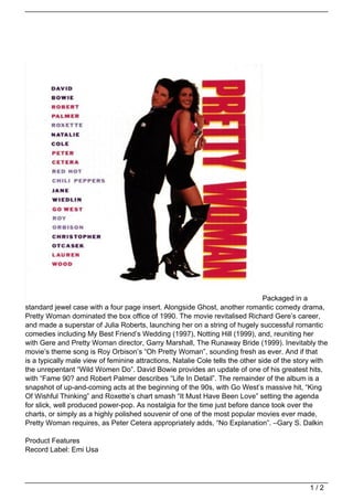 Packaged in a
standard jewel case with a four page insert. Alongside Ghost, another romantic comedy drama,
Pretty Woman dominated the box office of 1990. The movie revitalised Richard Gere’s career,
and made a superstar of Julia Roberts, launching her on a string of hugely successful romantic
comedies including My Best Friend’s Wedding (1997), Notting Hill (1999), and, reuniting her
with Gere and Pretty Woman director, Garry Marshall, The Runaway Bride (1999). Inevitably the
movie’s theme song is Roy Orbison’s “Oh Pretty Woman”, sounding fresh as ever. And if that
is a typically male view of feminine attractions, Natalie Cole tells the other side of the story with
the unrepentant “Wild Women Do”. David Bowie provides an update of one of his greatest hits,
with “Fame 90? and Robert Palmer describes “Life In Detail”. The remainder of the album is a
snapshot of up-and-coming acts at the beginning of the 90s, with Go West’s massive hit, “King
Of Wishful Thinking” and Roxette’s chart smash “It Must Have Been Love” setting the agenda
for slick, well produced power-pop. As nostalgia for the time just before dance took over the
charts, or simply as a highly polished souvenir of one of the most popular movies ever made,
Pretty Woman requires, as Peter Cetera appropriately adds, “No Explanation”. –Gary S. Dalkin

Product Features
Record Label: Emi Usa




                                                                                               1/2
 