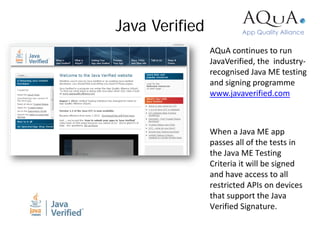 Java Verified
                AQuA continues to run
                JavaVerified, the industry-
                recognised Java ME testing
                and signing programme
                www.javaverified.com



                When a Java ME app
                passes all of the tests in
                the Java ME Testing
                Criteria it will be signed
                and have access to all
                restricted APIs on devices
                that support the Java
                Verified Signature.
 