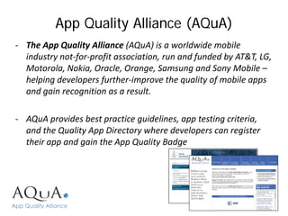 App Quality Alliance (AQuA)
- The App Quality Alliance (AQuA) is a worldwide mobile
  industry not-for-profit association, run and funded by AT&T, LG,
  Motorola, Nokia, Oracle, Orange, Samsung and Sony Mobile –
  helping developers further-improve the quality of mobile apps
  and gain recognition as a result.

- AQuA provides best practice guidelines, app testing criteria,
  and the Quality App Directory where developers can register
  their app and gain the App Quality Badge
 