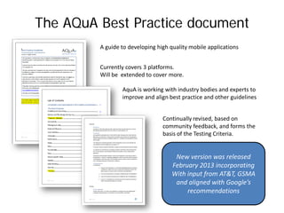The AQuA Best Practice document
         A guide to developing high quality mobile applications


         Currently covers 3 platforms.
         Will be extended to cover more.

                 AquA is working with industry bodies and experts to
                 improve and align best practice and other guidelines


                                 Continually revised, based on
                                 community feedback, and forms the
                                 basis of the Testing Criteria.


                                      New version was released
                                     February 2013 incorporating
                                     With input from AT&T, GSMA
                                      and aligned with Google’s
                                          recommendations
 