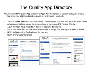 The Quality App Directory
AQuA launched the Quality App Directory at Apps World in London in October 2012, and is today
   launching new additions based on developer and industry feedback.

-   The only online directory containing details of mobile apps that have met a specific quality level.
-   All apps need to have passed the tests outlined in the relevant TC (Testing Criteria).
-   AQuA members have access to all details of apps and developers.
-   AQuA runs audit tests on apps when appropriate. If an app fails, the app is marked as ‘failed’.
-   NEW: Ability to gain a Quality Badge for your app
-   NEW: Online test criteria tool
 