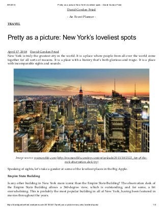 5/9/2018 Pretty as a picture: New York’s loveliest spots – David Gordon Fried
https://davidgordonfried.wordpress.com/2018/04/17/pretty-as-a-picture-new-yorks-loveliest-spots/ 1/3
David Gordon Fried
- An Event Planner -
TRAVEL
Pretty as a picture: New York’s loveliest spots
April 17, 2018 David Gordon Fried
New York is truly the greatest city in the world. It is a place where people from all over the world come
together for all sorts of reasons. It is a place with a history that’s both glorious and tragic. It is a place
with incomparable sights and sounds.
Image source: nycmonthly.com (h p://nycmonthly.com/wp-content/uploads/2015/10/2122_top-of-the-
rock-observation-deck.jpg)
Speaking of sights, let’s take a gander at some of the loveliest places in the Big Apple.
Empire State Building
Is any other building in New York more iconic than the Empire State Building? The observation deck of
the Empire State Building allows a 360-degree view, which is outstanding, and for some, a bit
overwhelming. This is probably the most popular building in all of New York, having been featured in
movies throughout the years.
 