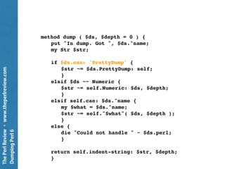 ThePerlReview•www.theperlreview.com
DumpingPerl6
use PrettyDump;
my $pretty = PrettyDump.new;
my Int $a = 137;
put $pretty.dump: $a;
my $b = $a but role {
method PrettyDump ( $pretty, $depth = 0 ) {
"({self.^name}) {self}";
}
};
put $pretty.dump: $b;
 