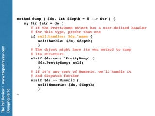 ThePerlReview•www.theperlreview.com
DumpingPerl6
Decorate the Dumper
my $pretty = PrettyDump.new;
class SomeClass { … }
my $handler = sub ( $pretty, $ds, Int $depth = 0 ) {
...
}
$pretty.add-handler: 'SomeClass', $handler;
put $pretty.dump: $SomeClass-object;
 
