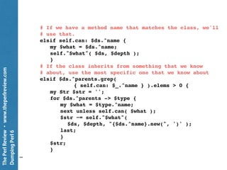 ThePerlReview•www.theperlreview.com
DumpingPerl6
method dump ( $ds, Int $depth = 0 --> Str ) {
my Str $str = do {
# If the PrettyDump object has a user-defined handler
# for this type, prefer that one
if self.handles: $ds.^name {
self!handle: $ds, $depth;
}
# The object might have its own method to dump
# its structure
elsif $ds.can: 'PrettyDump' {
$ds.PrettyDump: self;
}
# If it's any sort of Numeric, we'll handle it
# and dispatch further
elsif $ds ~~ Numeric {
self!Numeric: $ds, $depth;
}
…
 