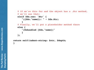 ThePerlReview•www.theperlreview.com
DumpingPerl6
# If we have a method name that matches the class, we'll
# use that.
elsif self.can: $ds.^name {
my $what = $ds.^name;
self."$what"( $ds, $depth );
}
# If the class inherits from something that we know
# about, use the most specific one that we know about
elsif $ds.^parents.grep(
{ self.can: $_.^name } ).elems > 0 {
my Str $str = '';
for $ds.^parents -> $type {
my $what = $type.^name;
next unless self.can( $what );
$str ~= self."$what"(
$ds, $depth, "{$ds.^name}.new(", ')' );
last;
}
$str;
}
…
 