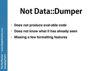 ThePerlReview•www.theperlreview.com
DumpingPerl6
# If we're this far and the object has a .Str method,
# we'll use that:
elsif $ds.can: 'Str' {
"({$ds.^name}): " ~ $ds.Str;
}
# Finally, we'll put a placeholder method there
else {
"(Unhandled {$ds.^name})"
}
};
return self!indent-string: $str, $depth;
}
 