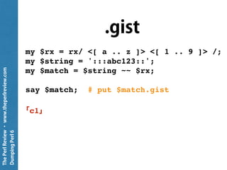 ThePerlReview•www.theperlreview.com
DumpingPerl6
Plain
my $rx = rx/ <[ a .. z ]> <[ 1 .. 9 ]> /;
my $string = ':::abc123::';
my $match = $string ~~ $rx;
put $match;
c1
 
