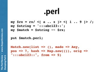 ThePerlReview•www.theperlreview.com
DumpingPerl6
.gist
my $rx = rx/ <[ a .. z ]> <[ 1 .. 9 ]> /;
my $string = ':::abc123::';
my $match = $string ~~ $rx;
say $match; # put $match.gist
｢c1｣
 