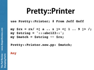 ThePerlReview•www.theperlreview.com
DumpingPerl6
.perl
my $rx = rx/ <[ a .. z ]> <[ 1 .. 9 ]> /;
my $string = ':::abc123::';
my $match = $string ~~ $rx;
put $match.perl;
Match.new(list => (), made => Any,
pos => 7, hash => Map.new(()), orig =>
":::abc123::", from => 5)
 
