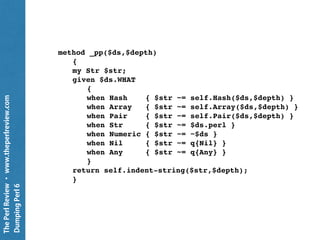 ThePerlReview•www.theperlreview.com
DumpingPerl6
Pretty::Printer
use Pretty::Printer; # From Jeff Goff
my $rx = rx/ <[ a .. z ]> <[ 1 .. 9 ]> /;
my $string = ':::abc123::';
my $match = $string ~~ $rx;
Pretty::Printer.new.pp: $match;
Any
 