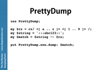 ThePerlReview•www.theperlreview.com
DumpingPerl6
method _pp($ds,$depth)
{
my Str $str;
given $ds.WHAT
{
when Hash { $str ~= self.Hash($ds,$depth) }
when Array { $str ~= self.Array($ds,$depth) }
when Pair { $str ~= self.Pair($ds,$depth) }
when Str { $str ~= $ds.perl }
when Numeric { $str ~= ~$ds }
when Nil { $str ~= q{Nil} }
when Any { $str ~= q{Any} }
}
return self.indent-string($str,$depth);
}
 