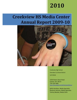 2010
Creekview HS Media Center
   Annual Report 2009-10




                Creekview High School
                Cherokee Co School District
                5/27/2010


                1550 Owens Store Road
                Canton, GA 30115
                770-720-7600
                https://sites.google.com/site/theunquietlibrary/


                Buffy Hamilton, Media Specialist
                Roxanne Johnson, Media Specialist
                Tammy Beasley, Media Clerk
 