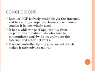 CONCLUSIONS
 Because PGP is freely available via the Internet,
and has a fully compatible low-cost commercial
version it is now widely used.
 It has a wide range of applicability from
corporations to individuals who wish to
communicate worldwide securely over the
Internet and other networks.
 It is not controlled by any government which
makes it attractive to many.
 