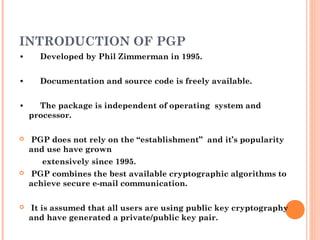 INTRODUCTION OF PGP
• Developed by Phil Zimmerman in 1995.
• Documentation and source code is freely available.
• The package is independent of operating system and
processor.
 PGP does not rely on the “establishment” and it’s popularity
and use have grown
extensively since 1995.
 PGP combines the best available cryptographic algorithms to
achieve secure e-mail communication.
 It is assumed that all users are using public key cryptography
and have generated a private/public key pair.
 