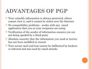 ADVANTAGES OF PGP
 Your valuable information is always protected, others
cannot view it, and it cannot be stolen over the Internet
 No compatibility problems - works with any  email
application that you or your recipients are using 
 Verification of the sender of information ensures you are
not being spoofed by a third party
 Absolute assurity that the information you send or receive
has not been modified in transit
 Your secure mail and text cannot be infiltrated by hackers
or infected and mis-used by email attacks
 