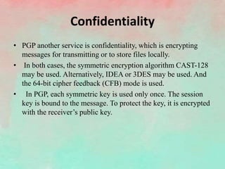 Confidentiality
• PGP another service is confidentiality, which is encrypting
messages for transmitting or to store files locally.
• In both cases, the symmetric encryption algorithm CAST-128
may be used. Alternatively, IDEA or 3DES may be used. And
the 64-bit cipher feedback (CFB) mode is used.
• In PGP, each symmetric key is used only once. The session
key is bound to the message. To protect the key, it is encrypted
with the receiver’s public key.
 