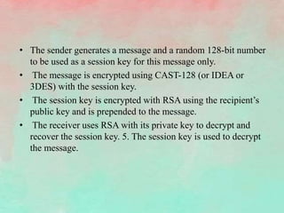 • The sender generates a message and a random 128-bit number
to be used as a session key for this message only.
• The message is encrypted using CAST-128 (or IDEA or
3DES) with the session key.
• The session key is encrypted with RSA using the recipient’s
public key and is prepended to the message.
• The receiver uses RSA with its private key to decrypt and
recover the session key. 5. The session key is used to decrypt
the message.
 