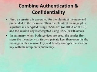 Combine Authentication &
Confidentiality
• First, a signature is generated for the plaintext message and
prepended to the message. Then the plaintext message plus
signature is encrypted using CAST-128 (or IDEA or 3DES),
and the session key is encrypted using RSA (or ElGamal).
• In summary, when both services are used, the sender first
signs the message with its own private key, then encrypts the
message with a session key, and finally encrypts the session
key with the recipient’s public key.
 