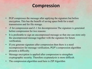 Compression
• PGP compresses the message after applying the signature but before
encryption. This has the benefit of saving space both for e-mail
transmission and for file storage.
• Z for compression and Z–1 for decompression The signature is generated
before compression for two reasons:
• It is preferable to sign an uncompressed message so that one can store only
the uncompressed message together with the signature for future
verification.
• If you generate signature after compression then there is a need
recompression for message verification, PGP’s compression algorithm
presents a difficulty.
• Message encryption is applied after compression to strengthen
cryptographic security. Therefore cryptanalysis is more difficult.
• The compression algorithm used here is ZIP Algorithm
 