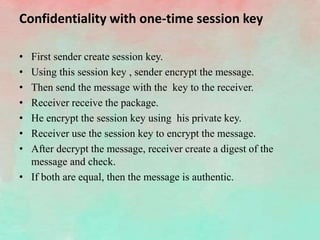 Confidentiality with one-time session key
• First sender create session key.
• Using this session key , sender encrypt the message.
• Then send the message with the key to the receiver.
• Receiver receive the package.
• He encrypt the session key using his private key.
• Receiver use the session key to encrypt the message.
• After decrypt the message, receiver create a digest of the
message and check.
• If both are equal, then the message is authentic.
 