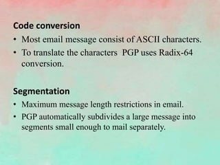 Code conversion
• Most email message consist of ASCII characters.
• To translate the characters PGP uses Radix-64
conversion.
Segmentation
• Maximum message length restrictions in email.
• PGP automatically subdivides a large message into
segments small enough to mail separately.
 