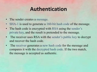 Authentication
• The sender creates a message.
• SHA-1 is used to generate a 160-bit hash code of the message.
• The hash code is encrypted with RSA using the sender’s
private key, and the result is pretended to the message.
• The receiver uses RSA with the sender’s public key to decrypt
and recover the hash code.
• The receiver generates a new hash code for the message and
compares it with the decrypted hash code. If the two match,
the message is accepted as authentic.
 