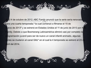 El 4 de octubre de 2012, ABC Family anunció que la serie sería renovada 
para una cuarta temporada,4 la cual comenzó a filmarse el 15 de 
marzo de 20135 y se estrenó en Estados Unidos el 11 de junio de 2013 por ABC 
Family. Debido a que Boomerang Latinoamérica eliminó casi por completo la 
programación juvenil para ser de nuevo un canal infantil animado, algunas 
series se mudaron al canal Glitz* en el cual la 4 temporada se estrenó el 23 de 
abril del 2014. 
 
