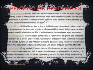 PERSONAJES PRINCIPALES 
 Spencer Hastings: (Troian Bellisario) es considerada como la "líder de facto" del grupo. Es 
inteligente y busca la perfección en todo lo que hace en un intento de cumplir con las altas 
expectativas de sus padres. La mayor rival de Spencer es su hermana mayor, Melissa, y los 
dos están constantemente luchando por algo. 
 Hanna Marin: (Ashley Benson) es la diva e it-girl del grupo, después de haber tomado el 
lugar de Alison como la chica más popular en Rosewood High. Antes de la muerte de Alison, 
Hanna era una chica bulímica que Alison se burlaba con frecuencia por tener sobrepeso. 
 Aria Montgomery: (Lucy Hale) es considerada la "alternativa" del grupo. Ella es la más 
sobresaliente en la moda. Ella se muda, nuevamente, a Rosewood con su familia después de 
vivir en Islandia durante un año. Antes de la muerte de Alison, ella y Alison descubrieron que el 
padre de Aria estaba teniendo una aventura con una de sus antiguas alumnas, Meredith. 
 Emily Fields: (Shay Mitchell) Es una chica de 16-18 años en las temporadas, la chica 10 de 
la secundaria, con excelentes calificaciones, estrella deportiva y buena hija, sin embargo “A” 
amenaza a Emily con contar un secreto que tiene guardado por años. Emily es lesbiana y 
mantuvo una relación con Maya, quien se mudó a la antigua casa de Alison pero fue enviada a 
un campamento de rehabilitación. 
 Alison DiLaurentis: (Sasha Pieterse) Era la chica más popular en Rosewood y la líder del 
grupo más conocido en la secundaria. Sin embargo, bajo una perfecta imagen, Alison era una 
persona bastante manipuladora, controladora y sobre todo misteriosa. 

