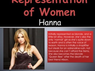 Hanna
Initially represented as blonde, and a
little bit ditzy. However, she’s also the
only ‘normal’ girl as she’s quite down
to earth and is often the voice of
reason. Hanna is initially a shoplifter
but steals for an adrenaline rush, not
because she can’t afford the items.
She also becomes the blonde
‘Queen Bee’ after the death of her
best friend Alison.
 