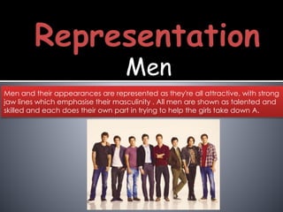Men
Men and their appearances are represented as they're all attractive, with strong
jaw lines which emphasise their masculinity . All men are shown as talented and
skilled and each does their own part in trying to help the girls take down A.
 