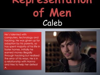 Caleb
He’s talented with
computers, technology and
hacking. He was given up for
adoption by his parents, so
has spent majority of his life in
foster homes. Initially he
earned money illegally
through hacking but realised
the error of his ways. He is in
a relationship with Hanna
and tries to help her defeat
A.
 
