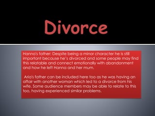 Hanna's father: Despite being a minor character he is still
important because he’s divorced and some people may find
this relatable and connect emotionally with abandonment
and how he left Hanna and her mum.
Aria's father can be included here too as he was having an
affair with another woman which led to a divorce from his
wife. Some audience members may be able to relate to this
too, having experienced similar problems.
 