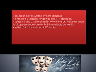 Based on novels written by Sara Shepard
It has had 5 seasons (ongoing) and 119 episodes.
Season 1 and 2 were aired on MTV in the UK, however since
its disappearance from UK TV it is available on Netflix.
In the USA it is shown on ABC family
 