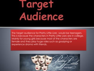 The target audience for Pretty Little Liars would be teenagers.
This is because the characters in Pretty Little Liars are in college.
Mainly for young girls because most of the characters are
female and they play huge roles such as gossiping or
experience drama with friends.
 