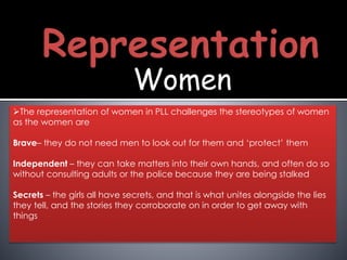 Women
The representation of women in PLL challenges the stereotypes of women
as the women are
Brave– they do not need men to look out for them and ‘protect’ them
Independent – they can take matters into their own hands, and often do so
without consulting adults or the police because they are being stalked
Secrets – the girls all have secrets, and that is what unites alongside the lies
they tell, and the stories they corroborate on in order to get away with
things
 