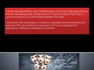 These representations aren’t stereotypical, as in most teenage dramas
the female protagonists usually rely on a man to protect them from a
common enemy or to solve their problems for them.
However, the stereotypes of women in general are reinforced as the
women in PLL are attractive, and each of the four protagonists
represents a different stereotype of women
 