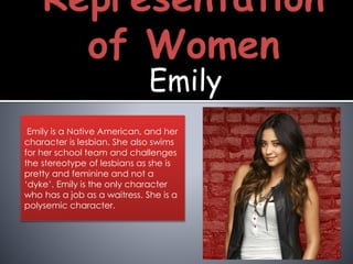 Emily
Emily is a Native American, and her
character is lesbian. She also swims
for her school team and challenges
the stereotype of lesbians as she is
pretty and feminine and not a
‘dyke’. Emily is the only character
who has a job as a waitress. She is a
polysemic character.
 